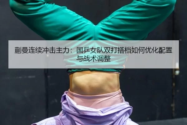 蒯曼连续冲击主力：国乒女队双打搭档如何优化配置与战术调整